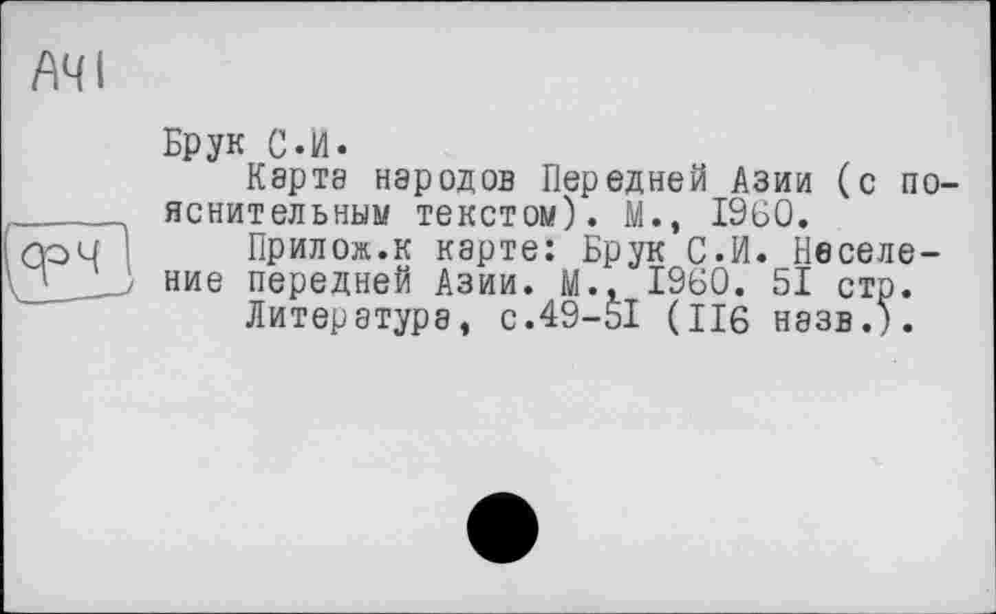 ﻿A4 і
Брук С.И.
Карта народов Передней Азии (с пояснительным текстом). М., I960.
Прилож.к карте: Брук С.И. Веселение передней Азии. М., I960. 51 стр.
Литература, с.49-51 (116 назв.5.